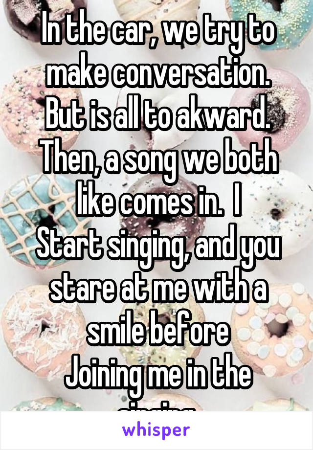 In the car, we try to make conversation.
But is all to akward. Then, a song we both like comes in.  I
Start singing, and you stare at me with a smile before
Joining me in the singing.