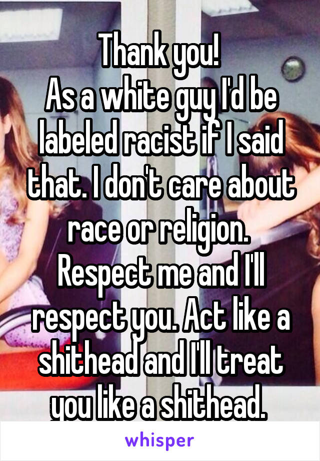 Thank you! 
As a white guy I'd be labeled racist if I said that. I don't care about race or religion. 
Respect me and I'll respect you. Act like a shithead and I'll treat you like a shithead. 