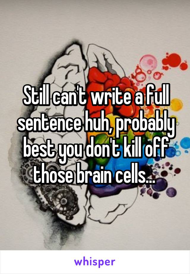 Still can't write a full sentence huh, probably best you don't kill off those brain cells... 
