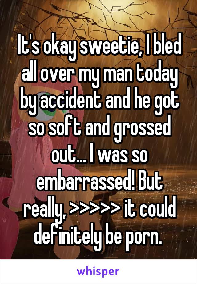 It's okay sweetie, I bled all over my man today by accident and he got so soft and grossed out... I was so embarrassed! But really, >>>>> it could definitely be porn. 