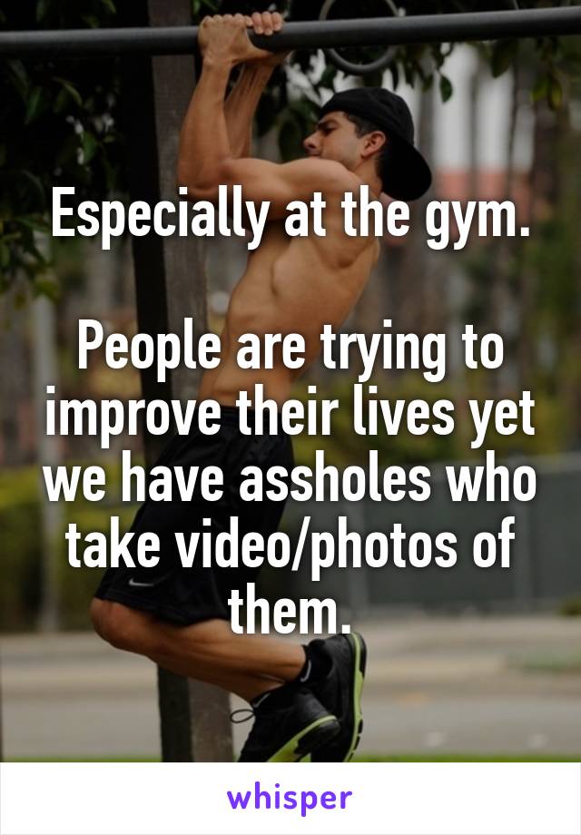 Especially at the gym.

People are trying to improve their lives yet we have assholes who take video/photos of them.