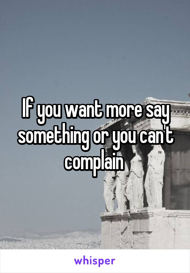 If you want more say something or you can't complain 