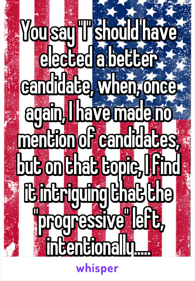 You say "I" should have elected a better candidate, when, once again, I have made no mention of candidates, but on that topic, I find it intriguing that the "progressive" left, intentionally.....