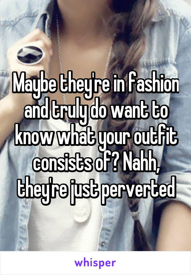 Maybe they're in fashion and truly do want to know what your outfit consists of? Nahh, they're just perverted