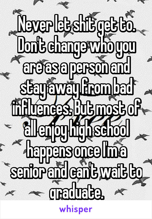 Never let shit get to. Don't change who you are as a person and stay away from bad influences. But most of all enjoy high school happens once I'm a senior and can't wait to graduate.