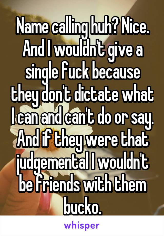 Name calling huh? Nice. And I wouldn't give a single fuck because they don't dictate what I can and can't do or say. And if they were that judgemental I wouldn't be friends with them bucko.