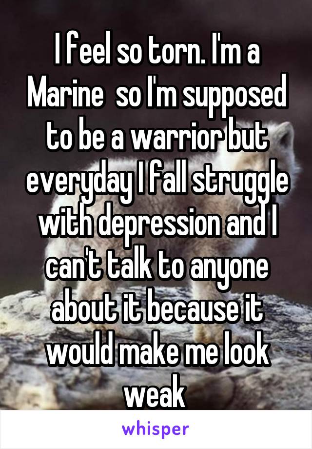 I feel so torn. I'm a Marine  so I'm supposed to be a warrior but everyday I fall struggle with depression and I can't talk to anyone about it because it would make me look weak 