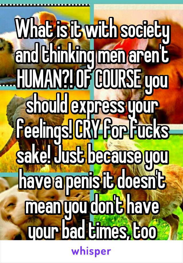 What is it with society and thinking men aren't HUMAN?! OF COURSE you should express your feelings! CRY for fucks sake! Just because you have a penis it doesn't mean you don't have your bad times, too