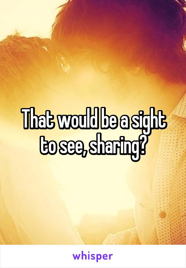 That would be a sight to see, sharing?