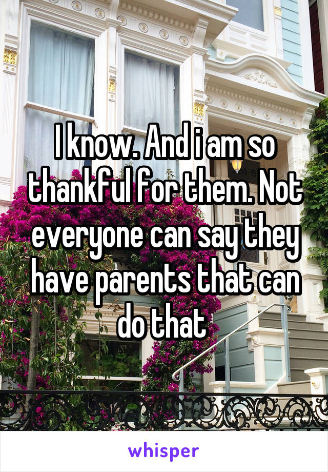 I know. And i am so thankful for them. Not everyone can say they have parents that can do that 