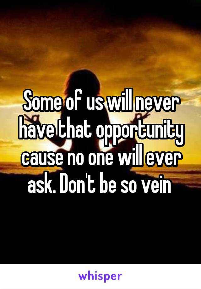 Some of us will never have that opportunity cause no one will ever ask. Don't be so vein 