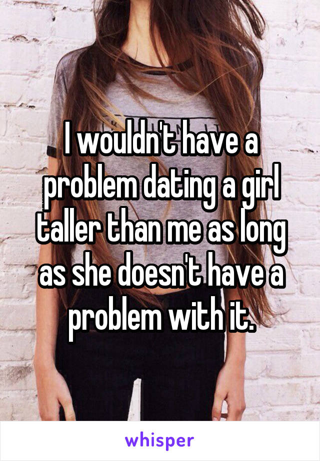 I wouldn't have a problem dating a girl taller than me as long as she doesn't have a problem with it.