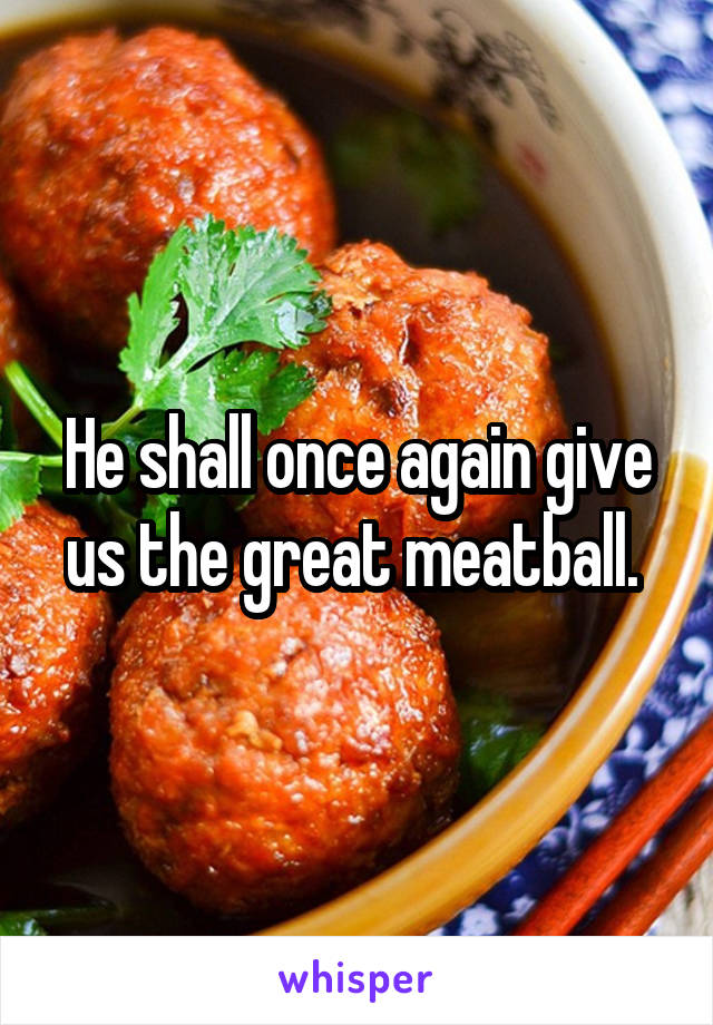 He shall once again give us the great meatball. 