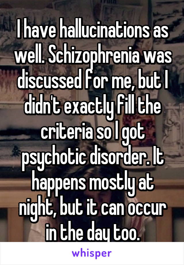 I have hallucinations as well. Schizophrenia was discussed for me, but I didn't exactly fill the criteria so I got psychotic disorder. It happens mostly at night, but it can occur in the day too.