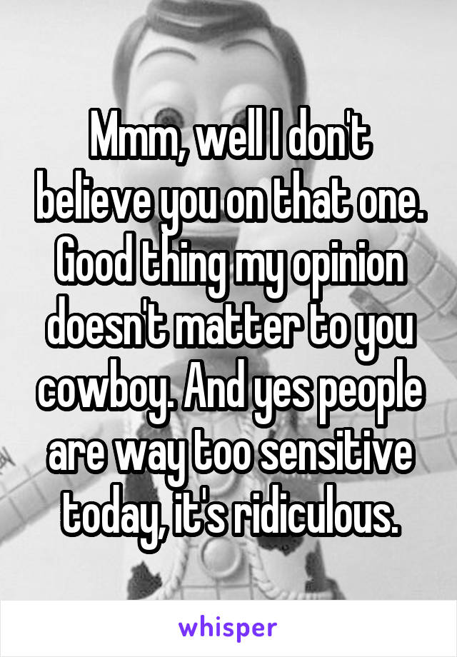 Mmm, well I don't believe you on that one. Good thing my opinion doesn't matter to you cowboy. And yes people are way too sensitive today, it's ridiculous.