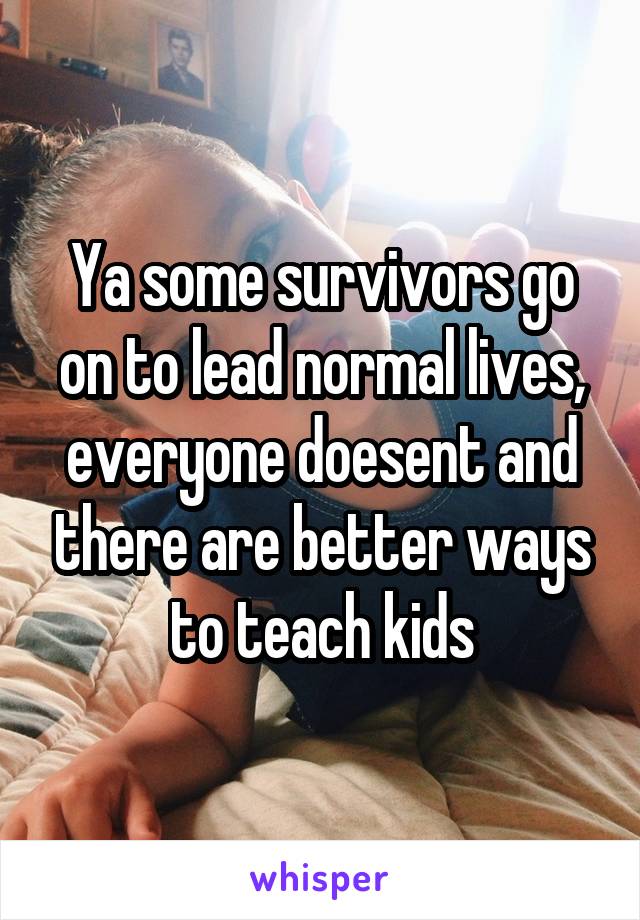 Ya some survivors go on to lead normal lives, everyone doesent and there are better ways to teach kids