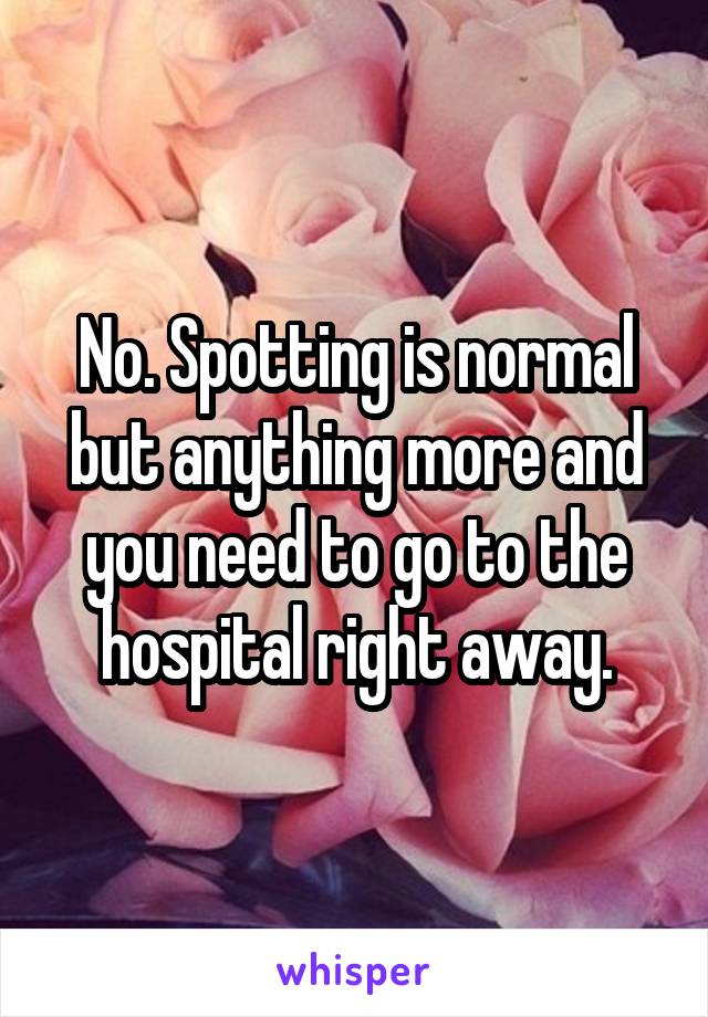 No. Spotting is normal but anything more and you need to go to the hospital right away.