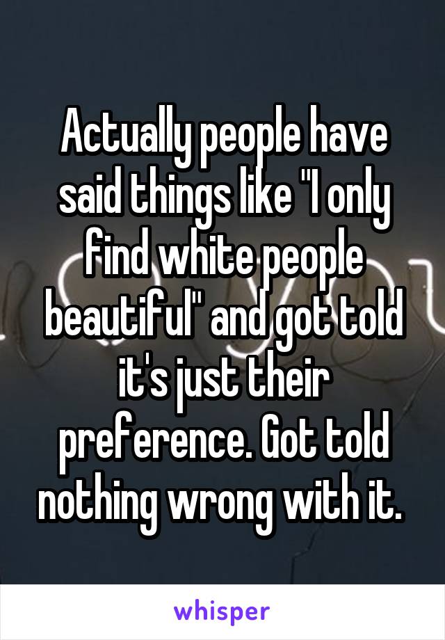 Actually people have said things like "I only find white people beautiful" and got told it's just their preference. Got told nothing wrong with it. 