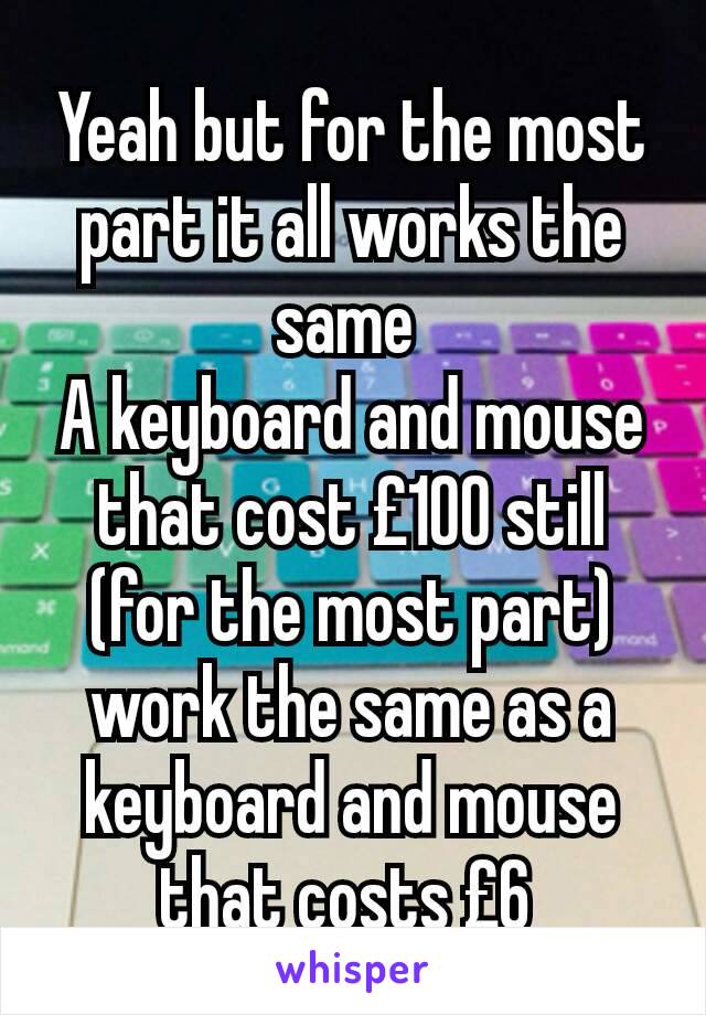Yeah but for the most part it all works the same 
A keyboard and mouse that cost £100 still (for the most part) work the same as a keyboard and mouse that costs £6 