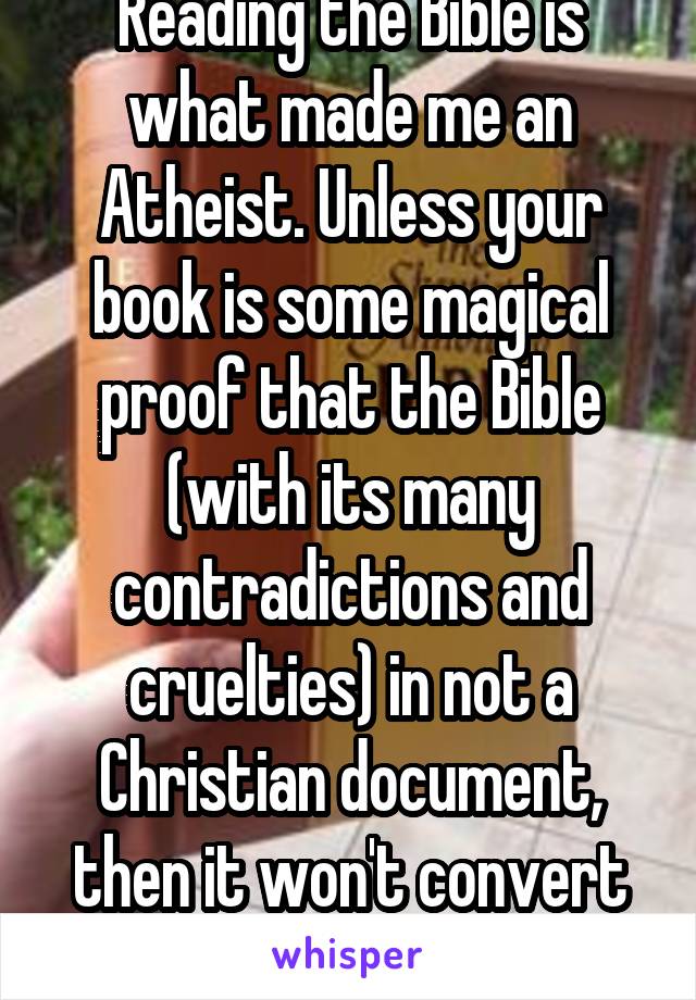 Reading the Bible is what made me an Atheist. Unless your book is some magical proof that the Bible (with its many contradictions and cruelties) in not a Christian document, then it won't convert me