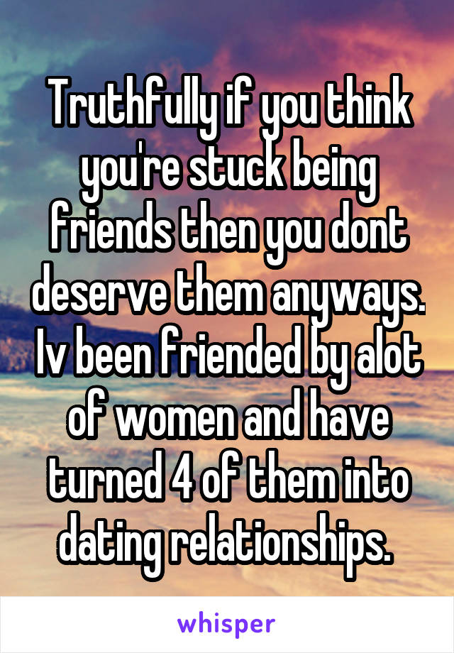 Truthfully if you think you're stuck being friends then you dont deserve them anyways. Iv been friended by alot of women and have turned 4 of them into dating relationships. 