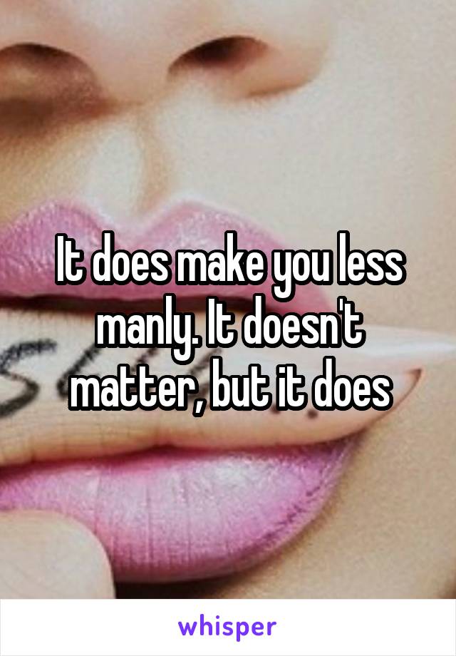 It does make you less manly. It doesn't matter, but it does