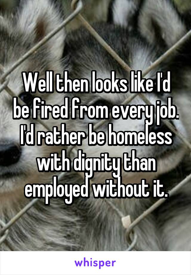 Well then looks like I'd be fired from every job. I'd rather be homeless with dignity than employed without it.