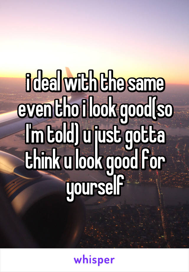 i deal with the same even tho i look good(so I'm told) u just gotta think u look good for yourself