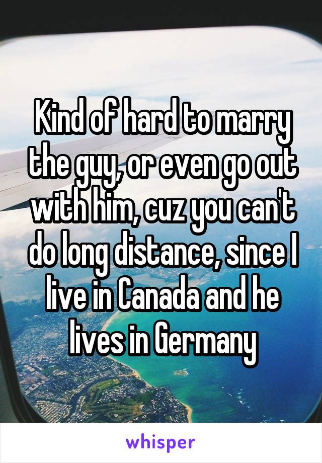 Kind of hard to marry the guy, or even go out with him, cuz you can't do long distance, since I live in Canada and he lives in Germany