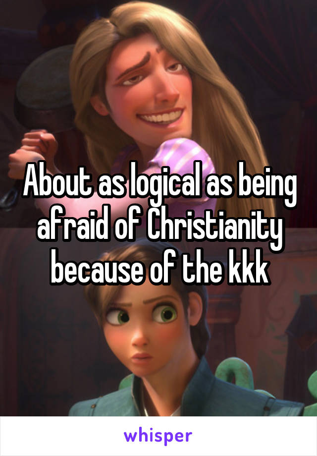 About as logical as being afraid of Christianity because of the kkk