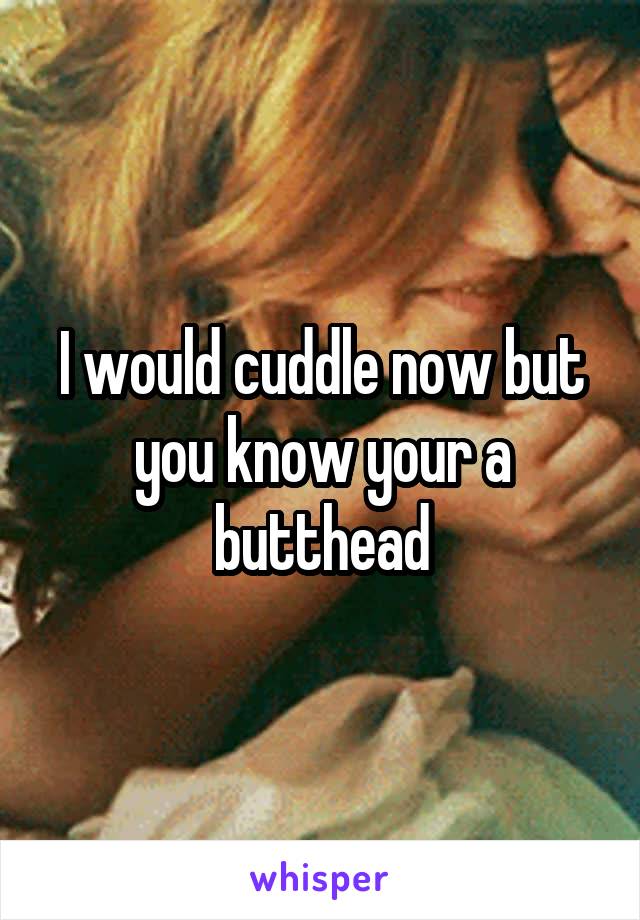 I would cuddle now but you know your a butthead