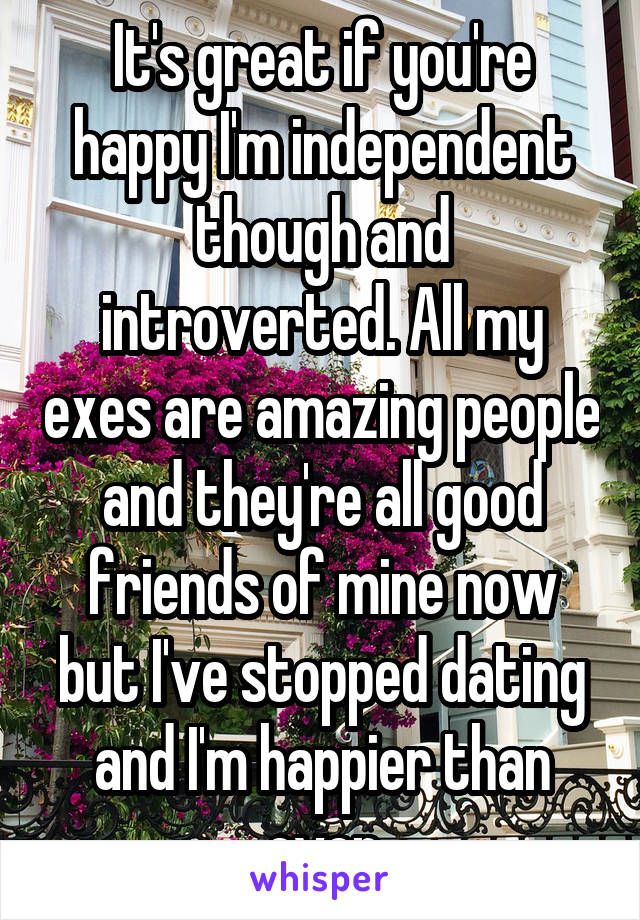It's great if you're happy I'm independent though and introverted. All my exes are amazing people and they're all good friends of mine now but I've stopped dating and I'm happier than ever