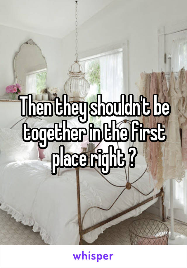 Then they shouldn't be together in the first place right ?
