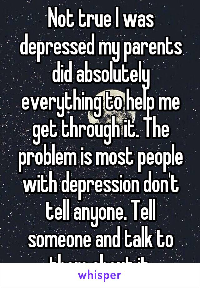 Not true I was depressed my parents did absolutely everything to help me get through it. The problem is most people with depression don't tell anyone. Tell someone and talk to them about it.