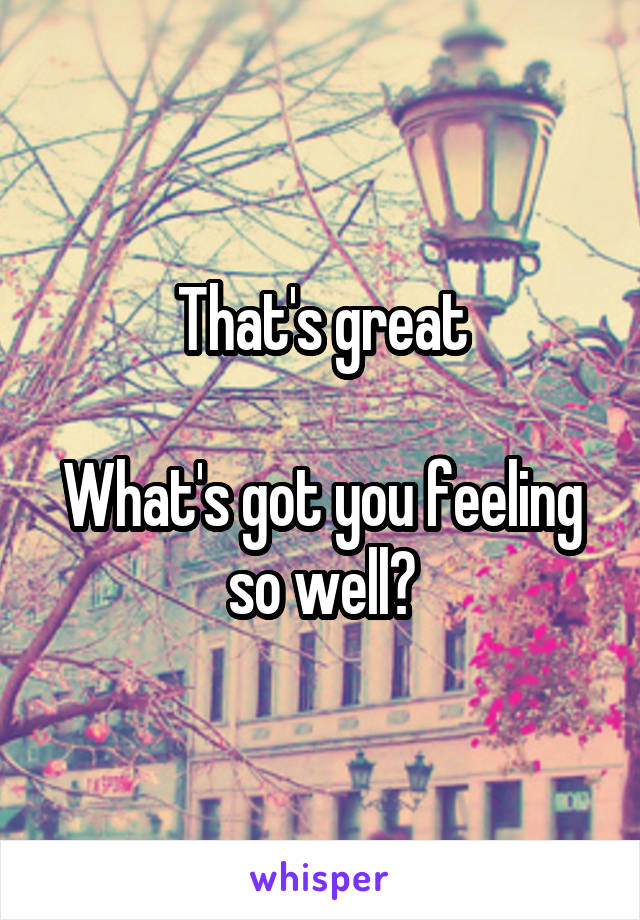 That's great

What's got you feeling so well?