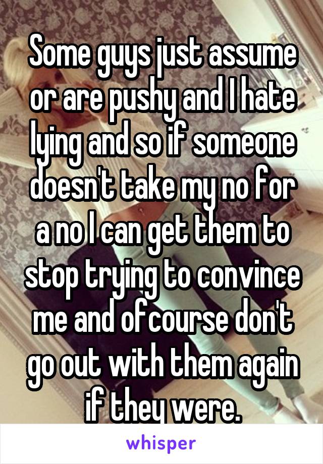 Some guys just assume or are pushy and I hate lying and so if someone doesn't take my no for a no I can get them to stop trying to convince me and ofcourse don't go out with them again if they were.