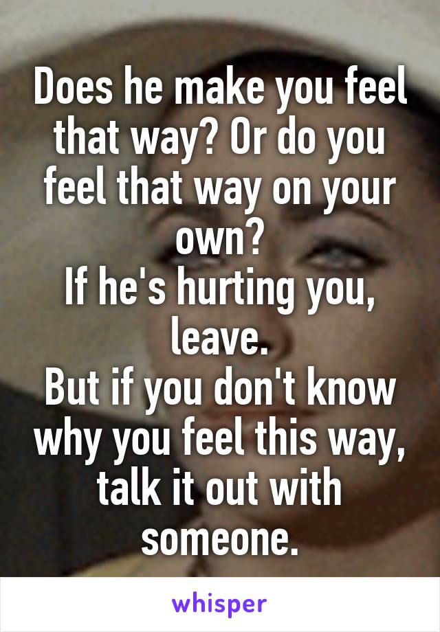 Does he make you feel that way? Or do you feel that way on your own?
If he's hurting you, leave.
But if you don't know why you feel this way, talk it out with someone.