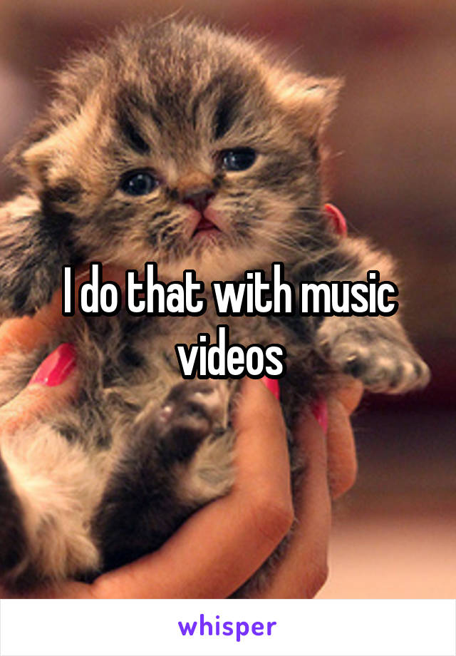 I do that with music videos
