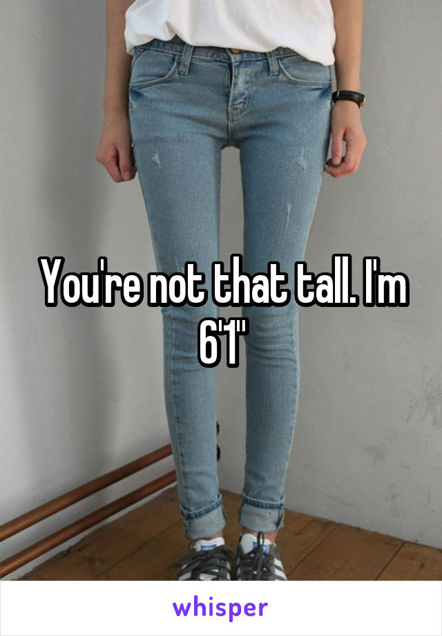 You're not that tall. I'm 6'1"