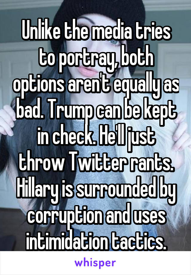 Unlike the media tries to portray, both options aren't equally as bad. Trump can be kept in check. He'll just throw Twitter rants. Hillary is surrounded by corruption and uses intimidation tactics.