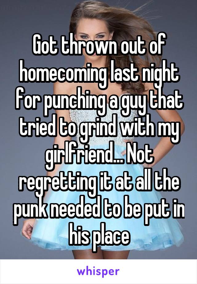Got thrown out of homecoming last night for punching a guy that tried to grind with my girlfriend... Not regretting it at all the punk needed to be put in his place