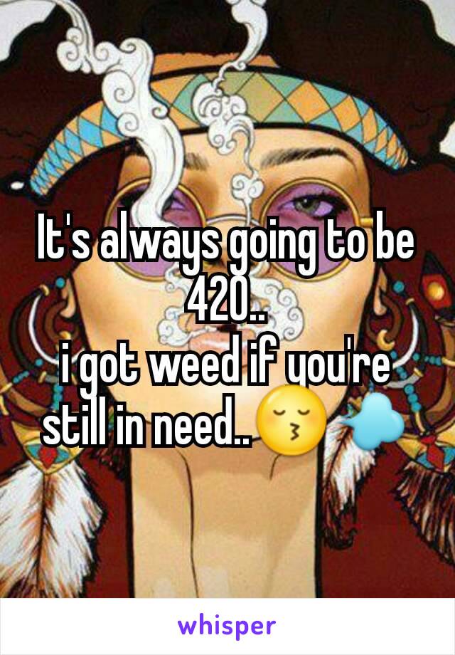 It's always going to be 420..
i got weed if you're still in need..😚💨