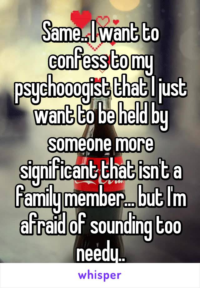 Same.. I want to confess to my psychooogist that I just want to be held by someone more significant that isn't a family member... but I'm afraid of sounding too needy..