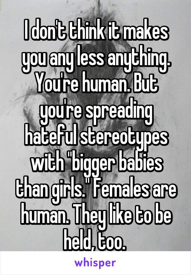 I don't think it makes you any less anything. You're human. But you're spreading hateful stereotypes with "bigger babies than girls." Females are human. They like to be held, too. 