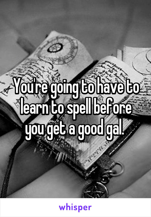 You're going to have to learn to spell before you get a good gal. 