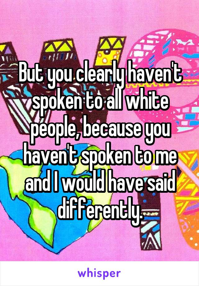But you clearly haven't spoken to all white people, because you haven't spoken to me and I would have said differently.