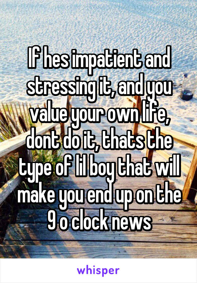 If hes impatient and stressing it, and you value your own life, dont do it, thats the type of lil boy that will make you end up on the 9 o clock news