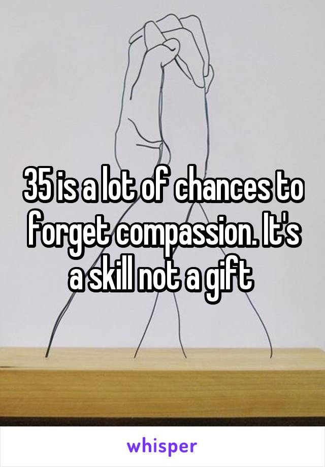 35 is a lot of chances to forget compassion. It's a skill not a gift 