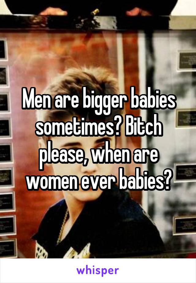 Men are bigger babies sometimes? Bitch please, when are women ever babies?