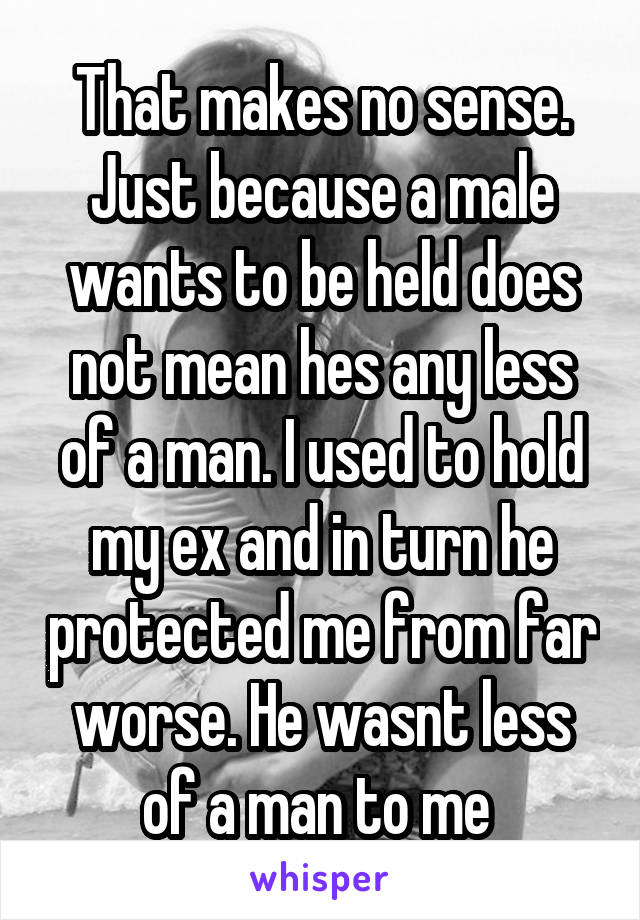 That makes no sense. Just because a male wants to be held does not mean hes any less of a man. I used to hold my ex and in turn he protected me from far worse. He wasnt less of a man to me 